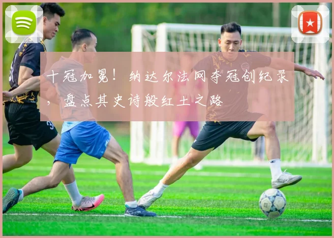 十冠加冕！纳达尔法网夺冠创纪录，盘点其史诗般红土之路