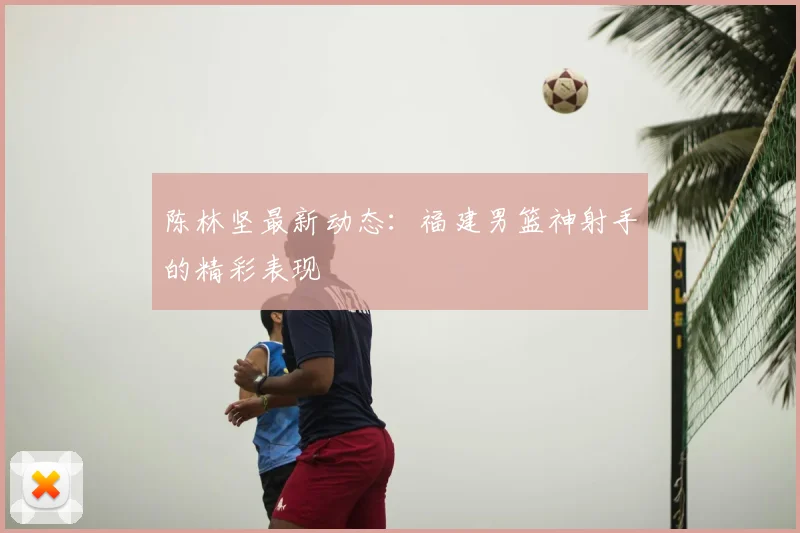 陈林坚最新动态：福建男篮神射手的精彩表现