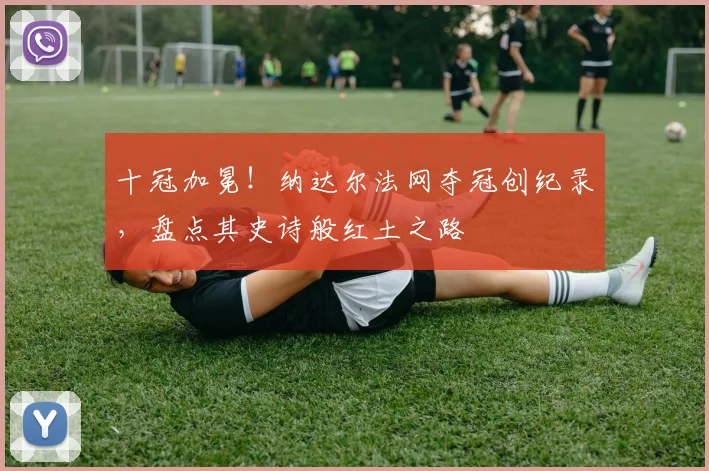 十冠加冕！纳达尔法网夺冠创纪录，盘点其史诗般红土之路