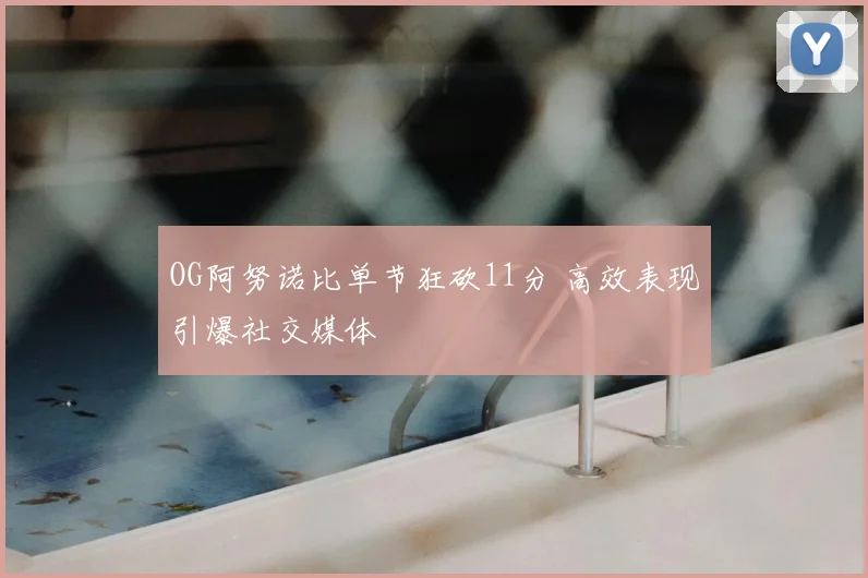OG阿努诺比单节狂砍11分 高效表现引爆社交媒体