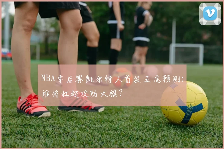 NBA季后赛凯尔特人首发五虎预测：谁将扛起攻防大旗？