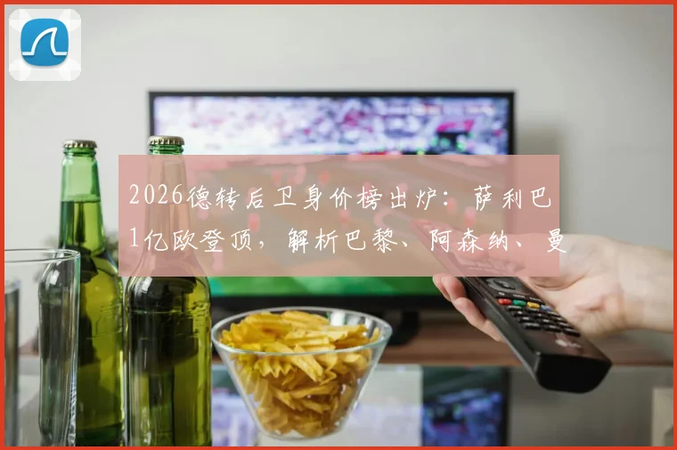 2026德转后卫身价榜出炉：萨利巴1亿欧登顶，解析巴黎、阿森纳、曼城如何各拥三名顶尖后卫