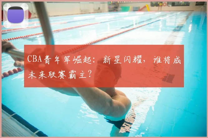 CBA青年军崛起：新星闪耀，谁将成未来联赛霸主？