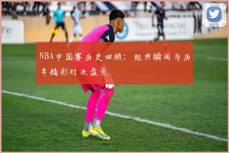 NBA中国赛历史回顾：经典瞬间与历年精彩对决盘点