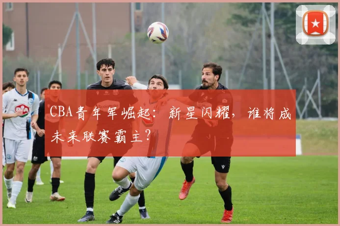CBA青年军崛起：新星闪耀，谁将成未来联赛霸主？