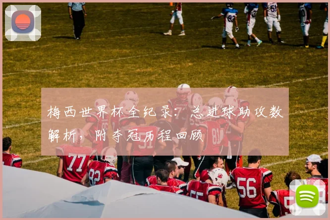 梅西世界杯全纪录：总进球助攻数解析，附夺冠历程回顾