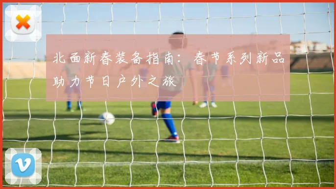 北面新春装备指南：春节系列新品助力节日户外之旅