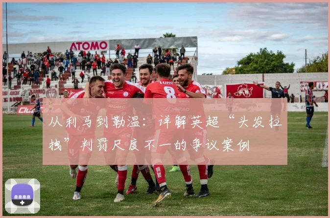从利马到勒温：详解英超“头发拉拽”判罚尺度不一的争议案例