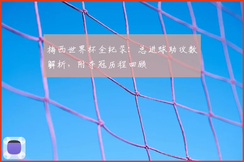 梅西世界杯全纪录：总进球助攻数解析，附夺冠历程回顾