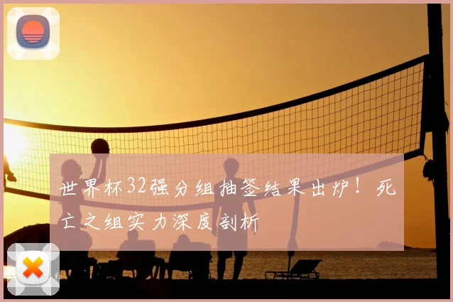 世界杯32强分组抽签结果出炉!死亡之组实力深度剖析
