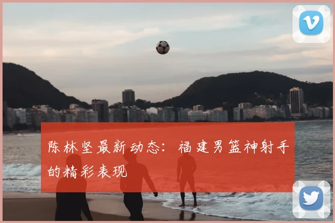 陈林坚最新动态：福建男篮神射手的精彩表现